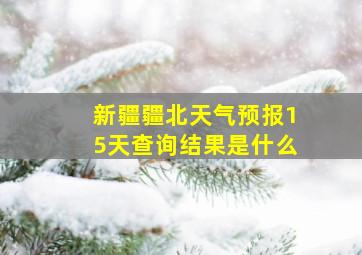 新疆疆北天气预报15天查询结果是什么