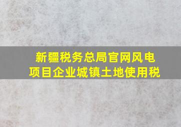 新疆税务总局官网风电项目企业城镇土地使用税