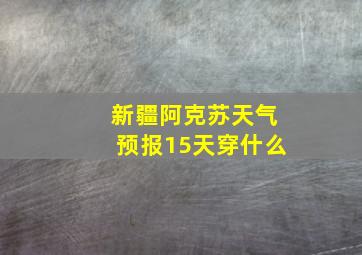 新疆阿克苏天气预报15天穿什么