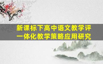 新课标下高中语文教学评一体化教学策略应用研究