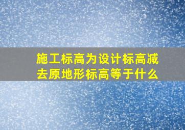 施工标高为设计标高减去原地形标高等于什么