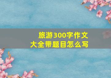 旅游300字作文大全带题目怎么写