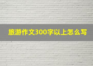 旅游作文300字以上怎么写