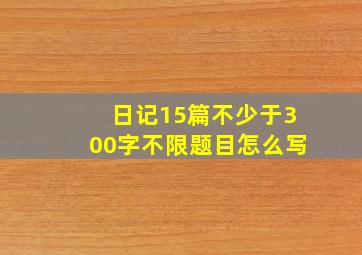 日记15篇不少于300字不限题目怎么写