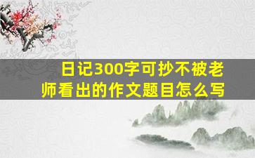 日记300字可抄不被老师看出的作文题目怎么写