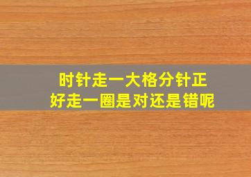 时针走一大格分针正好走一圈是对还是错呢