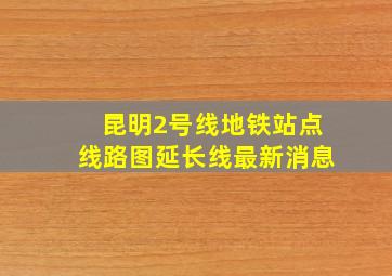 昆明2号线地铁站点线路图延长线最新消息