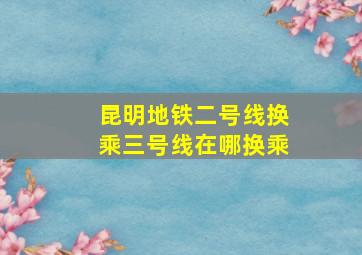 昆明地铁二号线换乘三号线在哪换乘