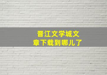 晋江文学城文章下载到哪儿了