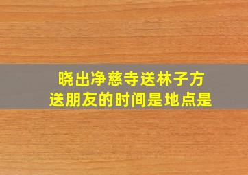 晓出净慈寺送林子方送朋友的时间是地点是