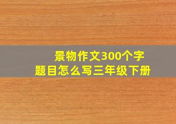 景物作文300个字题目怎么写三年级下册