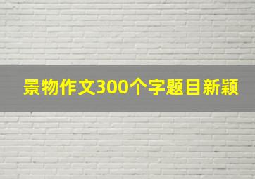 景物作文300个字题目新颖