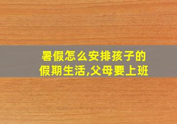 暑假怎么安排孩子的假期生活,父母要上班