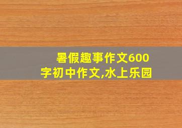 暑假趣事作文600字初中作文,水上乐园