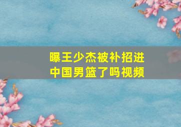 曝王少杰被补招进中国男篮了吗视频