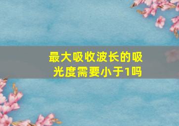 最大吸收波长的吸光度需要小于1吗