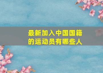 最新加入中国国籍的运动员有哪些人