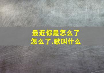 最近你是怎么了怎么了.歌叫什么