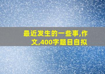 最近发生的一些事,作文,400字题目自拟