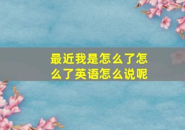 最近我是怎么了怎么了英语怎么说呢