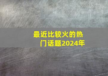 最近比较火的热门话题2024年