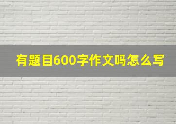 有题目600字作文吗怎么写