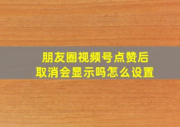 朋友圈视频号点赞后取消会显示吗怎么设置