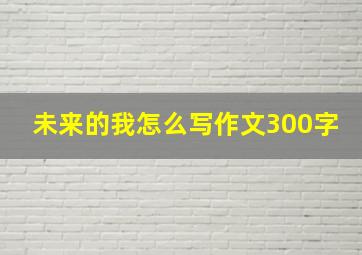 未来的我怎么写作文300字