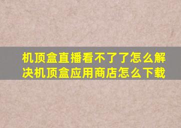 机顶盒直播看不了了怎么解决机顶盒应用商店怎么下载