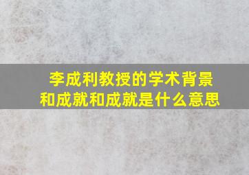 李成利教授的学术背景和成就和成就是什么意思