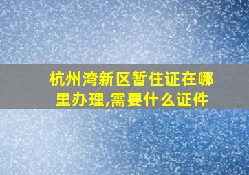 杭州湾新区暂住证在哪里办理,需要什么证件