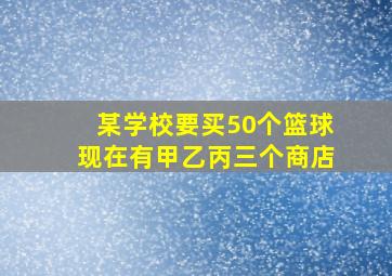 某学校要买50个篮球现在有甲乙丙三个商店