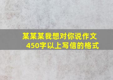 某某某我想对你说作文450字以上写信的格式