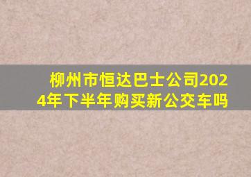 柳州市恒达巴士公司2024年下半年购买新公交车吗