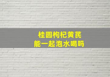 桂圆枸杞黄芪能一起泡水喝吗