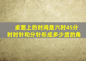 桌面上的时间是六时45分时时针和分针形成多少度的角