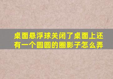 桌面悬浮球关闭了桌面上还有一个圆圆的圈影子怎么弄