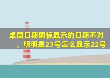 桌面日期图标显示的日期不对。明明是23号怎么显示22号