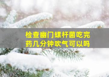 检查幽门螺杆菌吃完药几分钟吹气可以吗