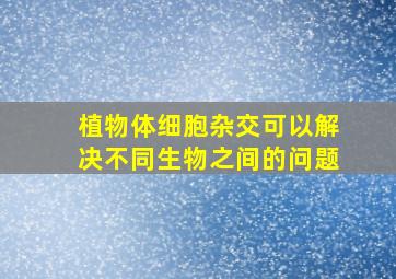 植物体细胞杂交可以解决不同生物之间的问题