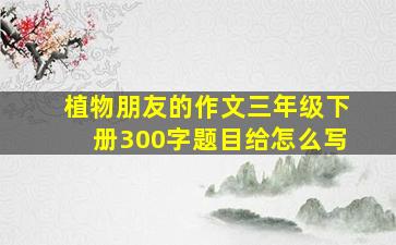 植物朋友的作文三年级下册300字题目给怎么写