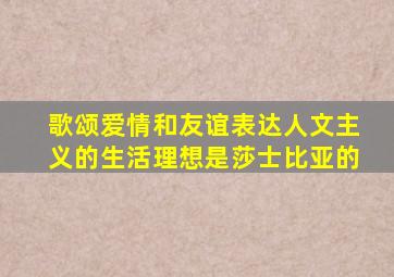 歌颂爱情和友谊表达人文主义的生活理想是莎士比亚的