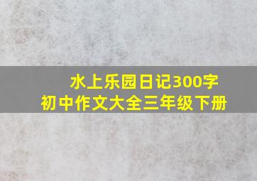 水上乐园日记300字初中作文大全三年级下册