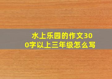 水上乐园的作文300字以上三年级怎么写