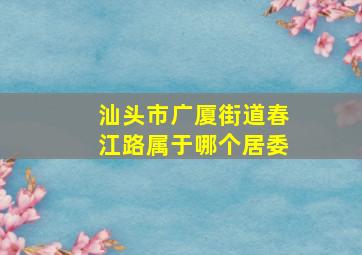 汕头市广厦街道春江路属于哪个居委