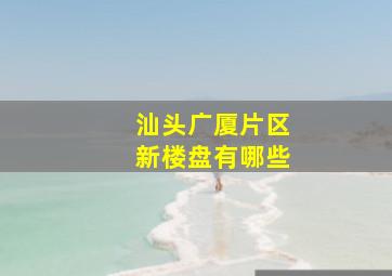 汕头广厦片区新楼盘有哪些