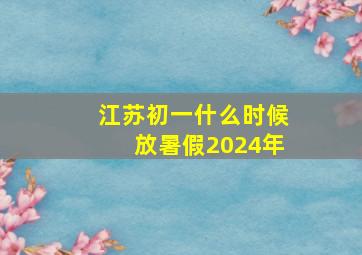 江苏初一什么时候放暑假2024年