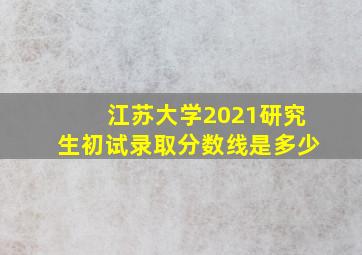 江苏大学2021研究生初试录取分数线是多少