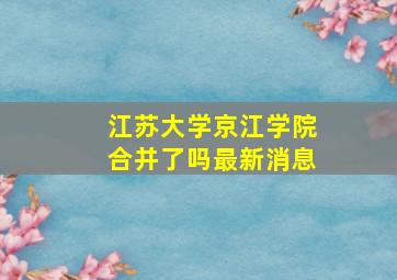 江苏大学京江学院合并了吗最新消息