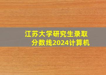 江苏大学研究生录取分数线2024计算机